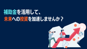  補助金を活用して、未来への投資を加速しませんか？